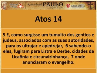 Atos 14
5 E, como surgisse um tumulto dos gentios e
judeus, associados com as suas autoridades,
para os ultrajar e apedrejar, 6 sabendo-o
eles, fugiram para Listra e Derbe, cidades da
Licaônia e circunvizinhança, 7 onde
anunciaram o evangelho.
 
