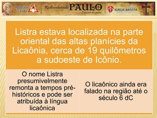 Listra estava localizada na parte
oriental das altas planícies da
Licaônia, cerca de 19 quilômetros
a sudoeste de Icônio.
O nome Listra
presumivelmente
remonta a tempos pré-
históricos e pode ser
atribuída à língua
licaônica
O licaônico ainda era
falado na região até o
século 6 dC
 
