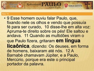 Atos 14:
• 9 Esse homem ouviu falar Paulo, que,
fixando nele os olhos e vendo que possuía
fé para ser curado, 10 disse-lhe em alta voz:
Apruma-te direito sobre os pés! Ele saltou e
andava. 11 Quando as multidões viram o
que Paulo fizera, gritaram em língua
licaônica, dizendo: Os deuses, em forma
de homens, baixaram até nós. 12 A
Barnabé chamavam Júpiter, e a Paulo,
Mercúrio, porque era este o principal
portador da palavra.
 