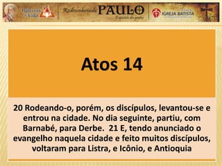 Atos 14
20 Rodeando-o, porém, os discípulos, levantou-se e
entrou na cidade. No dia seguinte, partiu, com
Barnabé, para Derbe. 21 E, tendo anunciado o
evangelho naquela cidade e feito muitos discípulos,
voltaram para Listra, e Icônio, e Antioquia
 
