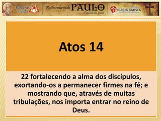 Atos 14
22 fortalecendo a alma dos discípulos,
exortando-os a permanecer firmes na fé; e
mostrando que, através de muitas
tribulações, nos importa entrar no reino de
Deus.
 
