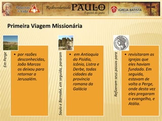 Primeira Viagem Missionária
EmPerge
• por razões
desconhecidas,
João Marcos
os deixou para
retornar a
Jerusalém.
SauloeBarnabé,emseguida,pararam
• em Antioquia
da Pisídia,
Icônio, Listra e
Derbe, todas
cidades da
província
romana da
Galácia
Refizeramseuspassospara
• revisitaram as
igrejas que
eles haviam
fundado. Em
seguida,
estavam de
volta a Perge,
onde desta vez
eles pregaram
o evangelho, e
Atália.
 