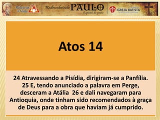 Atos 14
24 Atravessando a Pisídia, dirigiram-se a Panfília.
25 E, tendo anunciado a palavra em Perge,
desceram a Atália 26 e dali navegaram para
Antioquia, onde tinham sido recomendados à graça
de Deus para a obra que haviam já cumprido.
 
