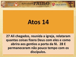 Atos 14
27 Ali chegados, reunida a igreja, relataram
quantas coisas fizera Deus com eles e como
abrira aos gentios a porta da fé. 28 E
permaneceram não pouco tempo com os
discípulos.
 