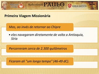 Primeira Viagem Missionária
• eles navegaram diretamente de volta a Antioquia,
Síria
Mas, ao invés de retornar ao Chipre
Percorreram cerca de 2.300 quilômetros
Ficaram ali "um longo tempo" (46-49 dC).
 