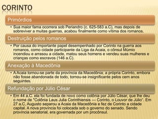 CORINTO
Primórdios
• Sua maior fama ocorrera sob Periandro (c. 625-583 a.C), mas depois de
sobreviver a muitas guerras, acabou finalmente como vítima dos romanos.
Destruição pelos romanos
• Por causa do importante papel desempenhado por Corinto na guerra aos
romanos, como cidade participante da Liga da Acaia, o cônsul Múmio
incendiou e arrasou a cidade, matou seus homens e vendeu suas mulheres e
crianças como escravos (146 a.C).
Anexação à Macedônia
• A Acaia tornou-se parte da província da Macedônia; a própria Corinto, embora
não fosse abandonada de todo, tornou-se insignificante pelos cem anos
seguintes.
Refundação por Júlio César
• Em 44 a.C. ela foi fundada de novo como colônia por Júlio César, que lhe deu
o nome de "Colônia Laus Julia Corinthiensis — Corinto, o Louvor de Júlio―. Em
27 a.C, Augusto separou a Acaia da Macedônia e fez de Corinto a cidade
capital. A nova província foi colocada sob o governo do senado. Sendo
província senatorial, era governada por um procônsul.
 