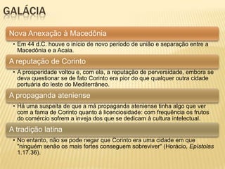 GALÁCIA
Nova Anexação à Macedônia
• Em 44 d.C. houve o início de novo período de união e separação entre a
Macedônia e a Acaia.
A reputação de Corinto
• A prosperidade voltou e, com ela, a reputação de perversidade, embora se
deva questionar se de fato Corinto era pior do que qualquer outra cidade
portuária do leste do Mediterrâneo.
A propaganda ateniense
• Há uma suspeita de que a má propaganda ateniense tinha algo que ver
com a fama de Corinto quanto à licenciosidade: com frequência os frutos
do comércio sofrem a inveja dos que se dedicam à cultura intelectual.
A tradição latina
• No entanto, não se pode negar que Corinto era uma cidade em que
"ninguém senão os mais fortes conseguem sobreviver" (Horácio, Epístolas
1.17.36).
 