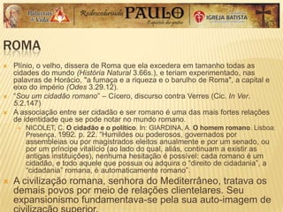 ROMA
 Plínio, o velho, dissera de Roma que ela excedera em tamanho todas as
cidades do mundo (História Natural 3.66s.), e teriam experimentado, nas
palavras de Horácio, "a fumaça e a riqueza e o barulho de Roma", a capital e
eixo do império (Odes 3.29.12).
 ―Sou um cidadão romano‖ – Cícero, discurso contra Verres (Cic. In Ver.
5.2.147)
 A associação entre ser cidadão e ser romano é uma das mais fortes relações
de identidade que se pode notar no mundo romano.
 NICOLET, C. O cidadão e o político. In: GIARDINA, A. O homem romano. Lisboa:
Presença, 1992. p. 22. ―Humildes ou poderosos, governados por
assembleias ou por magistrados eleitos anualmente e por um senado, ou
por um príncipe vitalício (ao lado do qual, aliás, continuam a existir as
antigas instituições), nenhuma hesitação é possível: cada romano é um
cidadão, e todo aquele que possua ou adquira o ―direito de cidadania‖, a
―cidadania‖ romana, é automaticamente romano‖.
 A civilização romana, senhora do Mediterrâneo, tratava os
demais povos por meio de relações clientelares. Seu
expansionismo fundamentava-se pela sua auto-imagem de
 