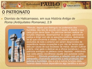 O PATRONATO
 Dionísio de Halicarnasso, em sua História Antiga de
Roma (Antiquitates Romanae), 2.9
―Rômulo, depois que distinguiu os poderosos dos
humildes, deu leis de acordo com aquilo, e dispôs o que
cada grupo devia fazer. Os patrícios deviam realizar as
funções religiosas, desempenhar os cargos, administrar
justiça e dirigir com ele os assuntos públicos, dedicando-
se ao que concernia à cidade. Os plebeus estavam
excluídos de todo o anterior por serem desprovidos de
experiência nestas ocupações e por não ter tempo para
elas por causa de sua escassez de meios: deviam cultivar
a terra, criar gado e dedicar-se a ofícios lucrativos (...) Aos
patrícios entregou os plebeus como ‗depósito‘, ordenando
que cada plebeu escolhesse aquele que quisesse como
patrono (...) Rômulo prestigiou a relação com um nome
adequado, chamando patronato a esta proteção dos
pobres e humildes; deu a uns e outros funções úteis,
fazendo desta mútua dependência algo benéfico e social.‖
 