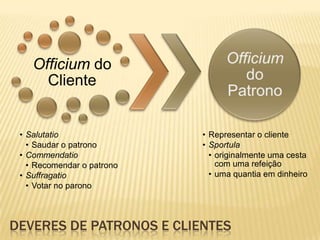Officium do
Cliente
• Salutatio
• Saudar o patrono
• Commendatio
• Recomendar o patrono
• Suffragatio
• Votar no parono
• Representar o cliente
• Sportula
• originalmente uma cesta
com uma refeição
• uma quantia em dinheiro
DEVERES DE PATRONOS E CLIENTES
 