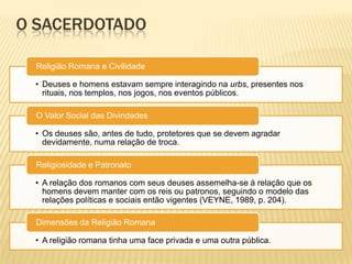 O SACERDOTADO
• Deuses e homens estavam sempre interagindo na urbs, presentes nos
rituais, nos templos, nos jogos, nos eventos públicos.
Religião Romana e Civilidade
• Os deuses são, antes de tudo, protetores que se devem agradar
devidamente, numa relação de troca.
O Valor Social das Divindades
• A relação dos romanos com seus deuses assemelha-se à relação que os
homens devem manter com os reis ou patronos, seguindo o modelo das
relações políticas e sociais então vigentes (VEYNE, 1989, p. 204).
Religiosidade e Patronato
• A religião romana tinha uma face privada e uma outra pública.
Dimensões da Religião Romana
 