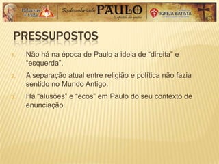 PRESSUPOSTOS
1. Não há na época de Paulo a ideia de ―direita‖ e
―esquerda‖.
2. A separação atual entre religião e política não fazia
sentido no Mundo Antigo.
3. Há ―alusões‖ e ―ecos‖ em Paulo do seu contexto de
enunciação
 
