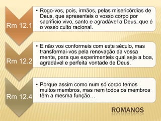 ROMANOS
Rm 12.1
• Rogo-vos, pois, irmãos, pelas misericórdias de
Deus, que apresenteis o vosso corpo por
sacrifício vivo, santo e agradável a Deus, que é
o vosso culto racional.
Rm 12.2
• E não vos conformeis com este século, mas
transformai-vos pela renovação da vossa
mente, para que experimenteis qual seja a boa,
agradável e perfeita vontade de Deus.
Rm 12.4
• Porque assim como num só corpo temos
muitos membros, mas nem todos os membros
têm a mesma função…
 