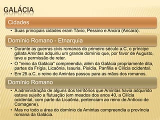 GALÁCIA
Cidades
• Suas principais cidades eram Távio, Pessino e Ancira (Ancara).
Domínio Romano - Etnarquia
• Durante as guerras civis romanas do primeiro século a.C, o príncipe
gálata Amintas adquiriu um grande domínio que, por favor de Augusto,
teve a permissão de reter.
• O "reino da Galácia" compreendia, além da Galácia propriamente dita,
partes da Frígia, Licaônia, Isauria, Pisídia, Panfília e Cilícia ocidental.
• Em 25 a.C, o reino de Amintas passou para as mãos dos romanos.
Domínio Romano
• A administração de alguns dos territórios que Amintas havia adquirido
estava sujeito a flutuação (em meados dos anos 40, a Cilícia
ocidental, com parte da Licaônia, pertenciam ao reino de Antíoco de
Comagene).
• Mas no todo a área do domínio de Amintas compreendia a província
romana da Galácia.
 