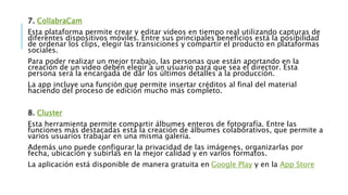 7. CollabraCam
Esta plataforma permite crear y editar videos en tiempo real utilizando capturas de
diferentes dispositivos móviles. Entre sus principales beneficios está la posibilidad
de ordenar los clips, elegir las transiciones y compartir el producto en plataformas
sociales.
Para poder realizar un mejor trabajo, las personas que están aportando en la
creación de un video deben elegir a un usuario para que sea el director. Esta
persona será la encargada de dar los últimos detalles a la producción.
La app incluye una función que permite insertar créditos al final del material
haciendo del proceso de edición mucho más completo.
8. Cluster
Esta herramienta permite compartir álbumes enteros de fotografía. Entre las
funciones más destacadas está la creación de álbumes colaborativos, que permite a
varios usuarios trabajar en una misma galería.
Además uno puede configurar la privacidad de las imágenes, organizarlas por
fecha, ubicación y subirlas en la mejor calidad y en varios formatos.
La aplicación está disponible de manera gratuita en Google Play y en la App Store
 