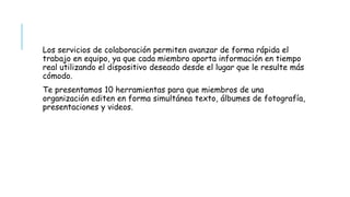 Los servicios de colaboración permiten avanzar de forma rápida el
trabajo en equipo, ya que cada miembro aporta información en tiempo
real utilizando el dispositivo deseado desde el lugar que le resulte más
cómodo.
Te presentamos 10 herramientas para que miembros de una
organización editen en forma simultánea texto, álbumes de fotografía,
presentaciones y videos.
 