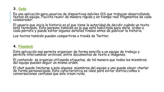 3. Coda
Es una aplicación para usuarios de dispositivos móviles iOS que trabajan desarrollando
textos en equipo. Facilita reunir de manera rápida y en tiempo real fragmentos de cada
colaborador.
El usuario que inicia la historia es el que tiene la autoridad de decidir cuándo un texto
está terminado. Esta persona también es la que está habilitada para darle orden a
cada párrafo y puede editar algunos detalles finales antes de publicar la historia.
Los textos también pueden compartirse a través de Twitter.
4. Flowdock
Esta aplicación nos permite organizar de forma sencilla a un equipo de trabajo y
permite intercambiar archivos, entre documentos de texto e imágenes.
El contenido se organiza utilizando etiquetas, de tal manera que todos los miembros
del equipo pueden seguir un mismo orden.
El chat puede limitarse a solo algunos miembros del equipo y uno puede elegir charlar
de forma personalizada. Esta característica es ideal para evitar distracciones o
conversaciones confusas que solo crean ruido.
 
