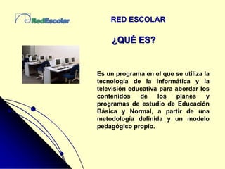 RED ESCOLAR
Es un programa en el que se utiliza la
tecnología de la informática y la
televisión educativa para abordar los
contenidos de los planes y
programas de estudio de Educación
Básica y Normal, a partir de una
metodología definida y un modelo
pedagógico propio.
¿QUÉ ES?
 