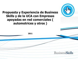 Propuesta y Experiencia de Business
  Skills y de la UCA con Empresas
   apoyadas en red comerciales (
       automotrices y otros )


                            2011




         www.businessskills.com.ar | skills@bsnet.com.ar | 54.11.4783.3817 / 4784.8992
 