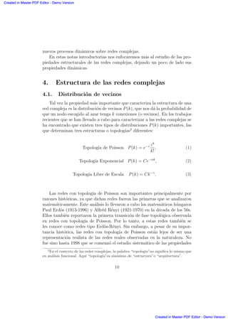 nuevos procesos din´amicos sobre redes complejas.
En estas notas introductorias nos enfocaremos m´as al estudio de las pro-
piedades estructurales de las redes complejas, dejando un poco de lado sus
propiedades din´amicas.
4. Estructura de las redes complejas
4.1. Distribuci´on de vecinos
Tal vez la propiedad m´as importante que caracteriza la estructura de una
red compleja es la distribuci´on de vecinos P(k), que nos d´a la probabilidad de
que un nodo escogido al azar tenga k conexiones (o vecinos). En los trabajos
recientes que se han llevado a cabo para caracterizar a las redes complejas se
ha encontrado que existen tres tipos de distribuciones P(k) importantes, las
que determinan tres estructuras o topolog´ıas2
diferentes:
Topolog´ıa de Poisson P(k) = e−z zk
k!
, (1)
Topolog´ıa Exponencial P(k) = Ce−αk
, (2)
Topolog´ıa Libre de Escala P(k) = Ck−γ
. (3)
Las redes con topolog´ıa de Poisson son importantes principalmente por
razones hist´oricas, ya que dichas redes fueron las primeras que se analizaron
matem´aticamente. Este an´alisis lo llevaron a cabo los matem´aticos h´ungaros
Paul Erd¨os (1913-1996) y Alfr´ed R´enyi (1921-1970) en la d´ecada de los 50s.
Ellos tambi´en reportaron la primera transici´on de fase topol´ogica observada
en redes con topolog´ıa de Poisson. Por lo tanto, a estas redes tambi´en se
les conoce como redes tipo Erd¨os-R´enyi. Sin embargo, a pesar de su impor-
tancia hist´orica, las redes con topolog´ıa de Poisson est´an lejos de ser una
representaci´on realista de las redes reales observadas en la naturaleza. No
fue sino hasta 1998 que se comenz´o el estudio sistem´atico de las propiedades
2
En el contexto de las redes complejas, la palabra “topolog´ıa”no signiﬁca lo mismo que
en an´alisis funcional. Aqu´ı “topolog´ıa”es sin´onimo de “estructura”o “arquitectura”.
10
Created in Master PDF Editor - Demo Version
Created in Master PDF Editor - Demo Version
Created in Master PDF Editor - Demo Version
Created in Master PDF Editor - Demo Version
Created in Master PDF Editor - Demo Version
Created in Master PDF Editor - Demo Version
Created in Master PDF Editor - Demo Version
Created in Master PDF Editor - Demo Version
 