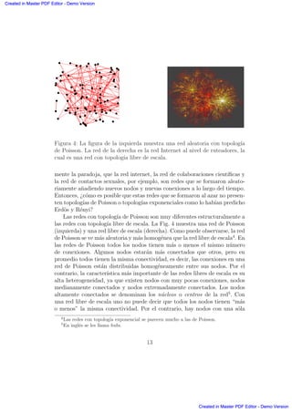 Figura 4: La ﬁgura de la izquierda muestra una red aleatoria con topolog´ıa
de Poisson. La red de la derecha es la red Internet al nivel de ruteadores, la
cual es una red con topolog´ıa libre de escala.
mente la paradoja, que la red internet, la red de colaboraciones cient´ıﬁcas y
la red de contactos sexuales, por ejemplo, son redes que se formaron aleato-
riamente a˜nadiendo nuevos nodos y nuevas conexiones a lo largo del tiempo.
Entonces, ¿c´omo es posible que estas redes que se formaron al azar no presen-
ten topolog´ıas de Poisson o topolog´ıas exponenciales como lo hab´ıan predicho
Erd¨os y R´enyi?
Las redes con topolog´ıa de Poisson son muy diferentes estructuralmente a
las redes con topolog´ıa libre de escala. La Fig. 4 muestra una red de Poisson
(izquierda) y una red libre de escala (derecha). Como puede observarse, la red
de Poisson se ve m´as aleatoria y m´as homog´enea que la red libre de escala4
. En
las redes de Poisson todos los nodos tienen m´as o menos el mismo n´umero
de conexiones. Algunos nodos estar´an m´as conectados que otros, pero en
promedio todos tienen la misma conectividad, es decir, las conexiones en una
red de Poisson est´an distribuidas homog´eneamente entre sus nodos. Por el
contrario, la caracter´ıstica m´as importante de las redes libres de escala es su
alta heterogeneidad, ya que existen nodos con muy pocas conexiones, nodos
medianamente conectados y nodos extremadamente conectados. Los nodos
altamente conectados se denominan los n´ucleos o centros de la red5
. Con
una red libre de escala uno no puede decir que todos los nodos tienen “m´as
o menos” la misma conectividad. Por el contrario, hay nodos con una s´ola
4
Las redes con topolog´ıa exponencial se parecen mucho a las de Poisson.
5
En ingl´es se les llama hubs.
13
Created in Master PDF Editor - Demo Version
Created in Master PDF Editor - Demo Version
Created in Master PDF Editor - Demo Version
Created in Master PDF Editor - Demo Version
Created in Master PDF Editor - Demo Version
Created in Master PDF Editor - Demo Version
Created in Master PDF Editor - Demo Version
Created in Master PDF Editor - Demo Version
 