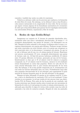 conexi´on y tambi´en hay nodos con miles de conexiones.
Todav´ıa no sabemos cu´ales son los procesos que conducen a la formaci´on
de redes libres de escala. Sin embargo, en los ´ultimos 8 a˜nos se han llevado a
cabo avances sustanciales en la comprensi´on de estas redes. En las secciones
que siguen veremos algunos de los formalismos matem´aticos de crecimiento
de redes que se han desarrollado para generar las tres topolog´ıas mencionadas
con anterioridad (Poisson, exponencial y libre de escala).
5. Redes de tipo Erd¨os-R´enyi
Imaginemos un conjunto de N botones de pantal´on distribu´ıdos alea-
toriamente sobre una mesa e inicialmente desconectados. Al tiempo t = 0
escogemos aleatoriamente una pareja de botones y los hilvanamos con un
hilo. Despu´es de haber enlazado a esta pareja, la dejamos sobre la mesa y es-
cogemos aleatoriamente otra pareja para hilvanar. Podemos escoger botones
que est´an conectados con otros botones, pero si la pareja que escogemos ya
est´a conectada entre s´ı, la descartamos y escogemos otra pareja. Lo que no
se vale es hilvanar m´as de una vez a la misma pareja de botones. Repetimos
este proceso sucesivamente M veces, escogiendo aleatoriamente una pareja
de botones cada vez. Al ﬁnal del proceso habremos establecido M enlaces
entre M parejas diferentes de botones, generando as´ı una red de botones.
Intuitivamente es claro que si M (el n´umero total de enlaces) es peque˜no
comparado con N (el n´umero total de botones), entonces la red resultante
estar´a desmembrada en varias islas peque˜nas. Dentro de cada isla los bo-
tones estar´an hilvanados entre s´ı, pero estar´an desconectados de las otras
islas. Sin embargo, si M es muy grande comparado con N, terminaremos con
casi todos los botones hilvanados unos con otros. Probablemente haya islas
muy peque˜nas desconectadas de la red principal, pero seguramente la gran
mayor´ıa de botones formar´an parte de una isla principal: la isla gigante.
Despu´es de haber hilvanado M parejas en un conjunto total de N boto-
nes, ¿cu´al es la distribuci´on de conexiones P(k) en la red resultante? Como
veremos en un momento, la red que resulta de este proceso tiene una distri-
buci´on P(k) de Poisson. Pero antes de dar la prueba de este resultado, vale
la pena mencionar que durante muchos a˜nos se pens´o que este mecanismo de
formaci´on de redes en el cual parejas de nodos se enlazan aleatoriamente, era
adecuado para describir el origen de ciertas redes sociales como las redes de
amistades o las redes de contactos sexuales. Despu´es de todo, las amistades
14
Created in Master PDF Editor - Demo Version
Created in Master PDF Editor - Demo Version
Created in Master PDF Editor - Demo Version
Created in Master PDF Editor - Demo Version
Created in Master PDF Editor - Demo Version
Created in Master PDF Editor - Demo Version
Created in Master PDF Editor - Demo Version
Created in Master PDF Editor - Demo Version
 