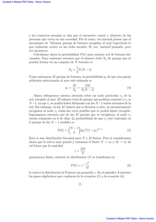 o los contactos sexuales se dan por el encuentro casual y aleatorio de las
personas que viven en una sociedad. Por lo tanto, era natural pensar que el
mecanismo de “hilvanar parejas de botones escogidas al azar”reproduc´ıa lo
que realmente ocurre en las redes sociales. S´ı, era “natural”pensarlo, pero
era incorrecto.
Calculemos ahora la probabilidad P(k) para nuestra red de botones hil-
vanados. Para comenzar notemos que el n´umero total Np de parejas que se
pueden formar en un conjunto de N botones es
Np =
1
2
N(N − 1)
Como enlazamos M parejas de botones, la probabilidad pe de que una pareja
arbitraria seleccionada al azar est´e enlazada es
pe =
M
Np
=
2M
N(N − 1)
(4)
Ahora enfoquemos nuestra atenci´on sobre un nodo particular vj de la
red, escogido al azar. El n´umero total de parejas que podr´ıan contener a vj es
N −1, ya que vj se podr´ıa haber hilvanado con los N −1 nodos restantes de la
red. Sin embargo, en los M enlaces que se llevaron a cabo, no necesariamente
escogimos al nodo vj todas las veces posibles que se podr´ıa haber escogido.
Supongamos entonces que de las M parejas que se escogieron, el nodo vj
estaba solamente en k de ellas. La probabilidad de que vj est´e contenido en
k parejas de las N − 1 posibles es
P(k) =
µ
N − 1
k
∂
(pe)k
(1 − pe)N−1
(5)
Esta es una distribuci´on binomial para N y M ﬁnitas. Pero si consideramos
ahora que la red es muy grande y tomamos el l´ımite N → ∞ y M → ∞ de
tal forma que la cantidad
z =
2M
N
permanezca ﬁnita, entonces la distribuci´on (5) se transforma en
P(k) = e−z zk
k!
(6)
lo cual es la distribuci´on de Poisson con promedio z. En el ap´endice A muestro
los pasos algebr´aicos que conducen de la ecuaci´on (5) a la ecuaci´on (6).
15
Created in Master PDF Editor - Demo Version
Created in Master PDF Editor - Demo Version
Created in Master PDF Editor - Demo Version
Created in Master PDF Editor - Demo Version
Created in Master PDF Editor - Demo Version
Created in Master PDF Editor - Demo Version
Created in Master PDF Editor - Demo Version
Created in Master PDF Editor - Demo Version
 