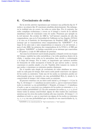 6. Crecimiento de redes
En la secci´on anterior supon´ıamos que ten´ıamos una poblaci´on ﬁja de N
nodos y un n´umero ﬁjo M conexiones a˜nadidas aleatoriamente. Sin embargo,
en la realidad esto no ocurre, las redes no est´an ﬁjas. Por el contrario, las
redes complejas evolucionan y crecen en el tiempo a trav´es de la adici´on
simult´anea tanto de conexiones como de nodos. Pensemos por ejemplo en
la red internet. En octubre de 1969 la “red”internet consist´ıa de s´olo dos
computadoras, una en la Universidad de California en Los Angeles (UCLA)
y la otra en el Instituto de Investigaciones de Stanford (SRI). El primer
mensaje que se transmitieron estas computadoras fue “LOGWIN”6
. A lo
largo de los a˜nos m´as y m´as computadoras se sumaron a la red internet, y
para el a˜no 2000, las primeras dos computadoras de la UCLA y el SRI que
se dijeron “LOGWIN”, se hab´ıan convertido ya en sistemas que conectaban
a 170 pa´ıses y a m´as de 300 millones de personas.
As´ı como la red internet naci´o siendo peque˜na y despu´es creci´o con el paso
del tiempo, tambi´en las redes metab´olicas y las redes gen´eticas dentro de la
c´elula, y muchas otras redes en la naturaleza, han crecido y evolucionado
a lo largo del tiempo. Por lo tanto, es importante que nuestros modelos
de formaci´on de redes incorporen el hecho de que nuevos nodos y nuevas
conexiones se pueden a˜nadir a la red. Tambi´en debe tomarse en cuenta el
que nodos y conexiones ya existentes pueden eliminarse.
En el modelo m´as simple de crecimiento de redes a˜nadimos un nuevo
nodo en cada paso de tiempo. Este nuevo nodo puede conectarse con alguno
de los nodos ya existentes. Cada uno de los nodos ya existentes pueden ser
seleccionados para la conexi´on con una probabilidad Π(ki, t), siendo ki la
conectividad al tiempo t del i-´esimo nodo ya existente.
El proceso comienza con un ´unico nodo inicial v0 al tiempo t = 0 (ver la
Fig. 5). Al tiempo t = 1 a˜nadimos un nuevo nodo v1, que se conectar´a al ´unico
nodo ya existente v0 con probabilidad 1. Despu´es, al tiempo t = 2 a˜nadimos
el nodo v2 que se conectar´a con cualquiera de los nodos ya existentes v1 y v2
con la misma probabilidad 1/2. En este momento los nodos v0, v1 y v2 ya no
tienen todos la misma conectividad: alguno de ellos tendr´a dos conexiones
mientras que los otros dos nodos tendr´an s´olo una conexi´on. Al tiempo t = 3
a˜nadimos al nodo v3, que se conectar´a con alguno de los nodos ya existentes
v0, v1 o v2 con una probabilidad que es funci´on de sus conectividades k0, k1
6
LOGWIN es la concatenaci´on de “log”(conectarse) y “win”(ganar).
16
Created in Master PDF Editor - Demo Version
Created in Master PDF Editor - Demo Version
Created in Master PDF Editor - Demo Version
Created in Master PDF Editor - Demo Version
Created in Master PDF Editor - Demo Version
Created in Master PDF Editor - Demo Version
Created in Master PDF Editor - Demo Version
Created in Master PDF Editor - Demo Version
 