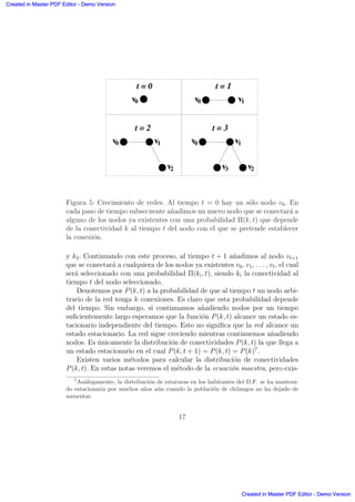v1v0
v2
t = 2
v1v0
v2v3
t = 3
v0
t = 0
v0 v1
t = 1
.
. .
.
Figura 5: Crecimiento de redes. Al tiempo t = 0 hay un s´olo nodo v0. En
cada paso de tiempo subsecuente a˜nadimos un nuevo nodo que se conectar´a a
alguno de los nodos ya existentes con una probabilidad Π(k, t) que depende
de la conectividad k al tiempo t del nodo con el que se pretende establecer
la conexi´on.
y k2. Continuando con este proceso, al tiempo t + 1 a˜nadimos al nodo vt+1
que se conectar´a a cualquiera de los nodos ya existentes v0, v1, . . . , vt, el cual
ser´a seleccionado con una probabilidad Π(ki, t), siendo ki la conectividad al
tiempo t del nodo seleccionado.
Denotemos por P(k, t) a la probabilidad de que al tiempo t un nodo arbi-
trario de la red tenga k conexiones. Es claro que esta probabilidad depende
del tiempo. Sin embargo, si continuamos a˜nadiendo nodos por un tiempo
suﬁcientemente largo esperamos que la funci´on P(k, t) alcance un estado es-
tacionario independiente del tiempo. Esto no signiﬁca que la red alcance un
estado estacionario. La red sigue creciendo mientras continuemos a˜nadiendo
nodos. Es ´unicamente la distribuci´on de conectividades P(k, t) la que llega a
un estado estacionario en el cual P(k, t + 1) = P(k, t) = P(k)7
.
Existen varios m´etodos para calcular la distribuci´on de conectividades
P(k, t). En estas notas veremos el m´etodo de la ecuaci´on maestra, pero exis-
7
An´alogamente, la distribuci´on de estaturas en los habitantes del D.F. se ha manteni-
do estacionaria por muchos a˜nos a´un cuando la poblaci´on de chilangos no ha dejado de
aumentar.
17
Created in Master PDF Editor - Demo Version
Created in Master PDF Editor - Demo Version
Created in Master PDF Editor - Demo Version
Created in Master PDF Editor - Demo Version
Created in Master PDF Editor - Demo Version
Created in Master PDF Editor - Demo Version
Created in Master PDF Editor - Demo Version
Created in Master PDF Editor - Demo Version
 