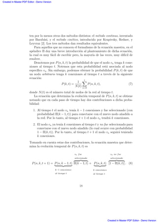 ten por lo menos otros dos m´etodos distintos: el m´etodo continuo, inventado
por Barab´asi, y el m´etodo cin´etico, introducido por Krapivsky, Redner, y
Leyvraz [2]. Los tres m´etodos dan resultados equivalentes.
Para aquellos que no conocen el formalismo de la ecuaci´on maestra, en el
ap´endice B doy una breve introducci´on al planteamiento de dicha ecuaci´on,
la cual es muy f´acil de escribir pero, la mayor´ıa de las veces, muy dif´ıcil de
resolver.
Denotemos por P(n, k, t) la probabilidad de que el nodo vn tenga k cone-
xiones al tiempo t. Notemos que esta probabilidad est´a asociada al nodo
espec´ıﬁco vn. Sin embargo, podemos obtener la probabilidad P(k, t) de que
un nodo arbitrario tenga k conexiones al tiempo t a trev´es de la siguiente
ecuaci´on:
P(k, t) =
1
N(t)
tX
n=0
P(n, k, t), (7)
donde N(t) es el n´umero total de nodos de la red al tiempo t.
La ecuaci´on que determina la evoluci´on temporal de P(n, k, t) se obtiene
notando que en cada paso de tiempo hay dos contribuciones a dicha proba-
bilidad:
1. Al tiempo t el nodo vn ten´ıa k − 1 conexiones y fue seleccionado (con
probabilidad Π(k − 1, t)) para conectarse con el nuevo nodo a˜nadido a
la red. Por lo tanto, al tiempo t + 1 el nodo vn tendr´a k conexiones.
2. El nodo vn ya ten´ıa k conexiones al tiempo t y no fue seleccionado para
conectarse con el nuevo nodo a˜nadido (lo cual ocurre con probabilidad
1 − Π(k, t)). Por lo tanto, al tiempo t + 1 el nodo vn seguir´a teniendo
k conexiones.
Tomando en cuenta estas dos contribuciones, la ecuaci´on maestra que deter-
mina la evoluci´on temporal de P(n, k, t) es
P(n, k, t + 1) = P(n, k − 1, t)
| {z }
k−1 conexiones
al tiempo t
vn fue
seleccionado
z }| {
Π(k − 1, t) + P(n, k, t)
| {z }
k conexiones
al tiempo t
vn no fue
seleccionado
z }| {
[1 − Π(k, t)] . (8)
18
Created in Master PDF Editor - Demo Version
Created in Master PDF Editor - Demo Version
Created in Master PDF Editor - Demo Version
Created in Master PDF Editor - Demo Version
Created in Master PDF Editor - Demo Version
Created in Master PDF Editor - Demo Version
Created in Master PDF Editor - Demo Version
Created in Master PDF Editor - Demo Version
 