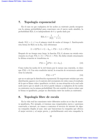 7. Topolog´ıa exponencial
En el caso en que cualquiera de los nodos ya existente pueda escogerse
con la misma probabilidad para conectarse con el nuevo nodo a˜nadido, la
probabilidad Π(k, t) es independiente de k y queda dada por
Π(k, t) =
1
N(t)
=
1
t + 1
donde N(t) = t + 1 es el n´umero total de nodos al tiempo t. Sustituyendo
esta forma de Π(k) en la Eq. (12) obtenemos
(t + 2)P(k, t + 1) − δk,q = P(k − 1, t) + tP(k, t)
Despu´es de un tiempo muy largo, la funci´on P(k, t) alcanza un estado esta-
cionario en el que P(k, t + 1) = P(k, t) = P(k). En dicho estado estacionario
la ´ultima ecuaci´on se transforma en
P(k) =
1
2
°
P(k − 1) + δk,1
¢
. (13)
Como todos los nodos de la red tienen por lo menos una conexi´on, es claro
que P(0) = 0. Con esta condici´on inicial, la ecuaci´on de recurrencia anterior
tiene la soluci´on
P(k) = 2−k
(14)
que no es m´as que la distribuci´on exponencial. Es importante se˜nalar que esta
distribuci´on aparece en el contexto del crecimiento de redes como el resultado
de lo que se llama enlace igualitario, es decir, en una situaci´on en la cual cada
nodo nuevo que se a˜nade a la red se puede enlazar a cualquiera de los nodos
ya existentes con la misma probabilidad. En este sentido el nuevo enlace que
se forma es igualitario, porque no discrimina entre los nodos ya existentes.
8. Topolog´ıa libre de escala
En la vida real las conexiones entre diferentes nodos no se dan de mane-
ra igualitaria. Por ejemplo, si tenemos una computadora nueva y queremos
conectarla a internet, no vamos a contratar el servicio de internet de algu-
na compa˜nia elegida al azar, sino que buscaremos la compa˜nia que ofrezca
el mejor servicio y al mejor precio, y probablemente ser´a esta compa˜nia la
20
Created in Master PDF Editor - Demo Version
Created in Master PDF Editor - Demo Version
Created in Master PDF Editor - Demo Version
Created in Master PDF Editor - Demo Version
Created in Master PDF Editor - Demo Version
Created in Master PDF Editor - Demo Version
Created in Master PDF Editor - Demo Version
Created in Master PDF Editor - Demo Version
 