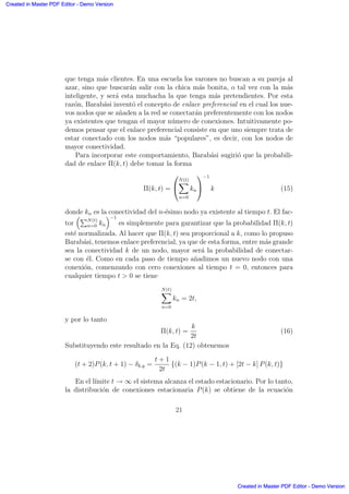 que tenga m´as clientes. En una escuela los varones no buscan a su pareja al
azar, sino que buscar´an salir con la chica m´as bonita, o tal vez con la m´as
inteligente, y ser´a esta muchacha la que tenga m´as pretendientes. Por esta
raz´on, Barab´asi invent´o el concepto de enlace preferencial en el cual los nue-
vos nodos que se a˜naden a la red se conectar´an preferentemente con los nodos
ya existentes que tengan el mayor n´umero de conexiones. Intuitivamente po-
demos pensar que el enlace preferencial consiste en que uno siempre trata de
estar conectado con los nodos m´as “populares”, es decir, con los nodos de
mayor conectividad.
Para incorporar este comportamiento, Barab´asi sugiri´o que la probabili-
dad de enlace Π(k, t) debe tomar la forma
Π(k, t) =
0
@
N(t)
X
n=0
kn
1
A
−1
k (15)
donde kn es la conectividad del n-´esimo nodo ya existente al tiempo t. El fac-
tor
≥PN(t)
n=0 kn
¥−1
es simplemente para garantizar que la probabilidad Π(k, t)
est´e normalizada. Al hacer que Π(k, t) sea proporcional a k, como lo propuso
Barab´asi, tenemos enlace preferencial, ya que de esta forma, entre m´as grande
sea la conectividad k de un nodo, mayor ser´a la probabilidad de conectar-
se con ´el. Como en cada paso de tiempo a˜nadimos un nuevo nodo con una
conexi´on, comenzando con cero conexiones al tiempo t = 0, entonces para
cualquier tiempo t  0 se tiene
N(t)
X
n=0
kn = 2t,
y por lo tanto
Π(k, t) =
k
2t
(16)
Substituyendo este resultado en la Eq. (12) obtenemos
(t + 2)P(k, t + 1) − δk,q =
t + 1
2t
{(k − 1)P(k − 1, t) + [2t − k] P(k, t)}
En el l´ımite t → ∞ el sistema alcanza el estado estacionario. Por lo tanto,
la distribuci´on de conexiones estacionaria P(k) se obtiene de la ecuaci´on
21
Created in Master PDF Editor - Demo Version
Created in Master PDF Editor - Demo Version
Created in Master PDF Editor - Demo Version
Created in Master PDF Editor - Demo Version
Created in Master PDF Editor - Demo Version
Created in Master PDF Editor - Demo Version
Created in Master PDF Editor - Demo Version
Created in Master PDF Editor - Demo Version
 