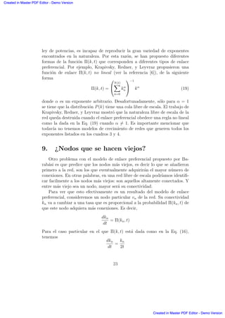 ley de potencias, es incapaz de reproducir la gran variedad de exponentes
encontrados en la naturaleza. Por esta raz´on, se han propuesto diferentes
formas de la funci´on Π(k, t) que corresponden a diferentes tipos de enlace
preferencial. Por ejemplo, Krapivsky, Redner, y Leyvraz propusieron una
funci´on de enlace Π(k, t) no lineal (ver la referencia [6]), de la siguiente
forma
Π(k, t) =
0
@
N(t)
X
n=0
kα
n
1
A
−1
kα
(19)
donde α es un exponente arbitrario. Desafortunadamente, s´olo para α = 1
se tiene que la distribuci´on P(k) tiene una cola libre de escala. El trabajo de
Krapivsky, Redner, y Leyvraz mostr´o que la naturaleza libre de escala de la
red queda destruida cuando el enlace preferencial obedece una regla no lineal
como la dada en la Eq. (19) cuando α = 1. Es importante mencionar que
todav´ıa no tenemos modelos de crecimiento de redes que generen todos los
exponentes listados en los cuadros 3 y 4.
9. ¿Nodos que se hacen viejos?
Otro problema con el modelo de enlace preferencial propuesto por Ba-
rab´asi es que predice que los nodos m´as viejos, es decir lo que se a˜nadieron
primero a la red, son los que eventualmente adquirir´an el mayor n´umero de
conexiones. En otras palabras, en una red libre de escala podr´ıamos identiﬁ-
car facilmente a los nodos m´as viejos: son aquellos altamente conectados. Y
entre m´as viejo sea un nodo, mayor ser´a su conectividad.
Para ver que esto efectivamente es un resultado del modelo de enlace
preferencial, consideremos un nodo particular vn de la red. Su conectividad
kn va a cambiar a una tasa que es proporcional a la probabilidad Π(kn, t) de
que este nodo adquiera m´as conexiones. Es decir,
dkn
dt
= Π(kn, t)
Para el caso particular en el que Π(k, t) est´a dada como en la Eq. (16),
tenemos
dkn
dt
=
kn
2t
23
Created in Master PDF Editor - Demo Version
Created in Master PDF Editor - Demo Version
Created in Master PDF Editor - Demo Version
Created in Master PDF Editor - Demo Version
Created in Master PDF Editor - Demo Version
Created in Master PDF Editor - Demo Version
Created in Master PDF Editor - Demo Version
Created in Master PDF Editor - Demo Version
 