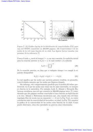 Figura 7: (A) Gr´aﬁca log-log de la distribuci´on de conectividades P(k) para
una red WWW consistente en 260,000 p´aginas. (B) Conectividad k de los
nodos de la red como funci´on de su edad. Las ﬁguras fueron tomadas (sin
permiso) de la referencia [7].
Como el nodo vn naci´o al tiempo t = n con una conexi´on, la condici´on inicial
para la ecuaci´on anterior es kn(n) = 1, lo cual conduce a la soluci´on
kn(t) =
µ
t
n
∂1/2
(20)
De la ecuaci´on anterior, es claro que a cualquier tiempo t se cumple la si-
guiente desigualdad
k1(t)  k2(t)  k3(t)  · · ·  kn(t) (21)
lo cual signiﬁca que los nodos que nacieron primero tendr´an, en promedio,
conectividades mayores que los nodos que llegaron despu´es.
Sin embargo, este comportamiento predicho por el modelo del enlace pre-
ferencial, en el que los nodos m´as viejos son los m´as conectados, no siempre
se observa en la naturaleza. Por ejemplo, Lada A. Adamic y Bernardo Hu-
berman estudiaron una red que consist´ıa en 260,000 p´aginas www [7], consi-
derando que dos p´aginas estaban conectadas si una conten´ıa un hiperv´ınculo
a la otra. Adamic y Huberman encontraron que, a´un cuando esta red tiene
topolog´ıa libre de escala con un exponente γ ∼ 2 (ver la Fig. 7(a)), no existe
correlaci´on entre la conectividad de los nodos y su edad. La Fig. 7(b) muestra
la gr´aﬁca de la conectividad de los nodos como funci´on de su edad. Como
puede observarse, estas dos cantidades no parecen estar relacionadas.
24
Created in Master PDF Editor - Demo Version
Created in Master PDF Editor - Demo Version
Created in Master PDF Editor - Demo Version
Created in Master PDF Editor - Demo Version
Created in Master PDF Editor - Demo Version
Created in Master PDF Editor - Demo Version
Created in Master PDF Editor - Demo Version
Created in Master PDF Editor - Demo Version
 