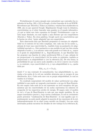 Probablemente el contra ejemplo m´as contundente que contradice los re-
sultados de las Eqs. (20) y (21) es Google, el robot buscador de la red WWW.
Recordemos que Altavista y Yahoo ya exist´ıan y estaban bien establecidos en
1998, a˜no en que apareci´o Google. R´apidamente Google tom´o la delantera,
convirti´endose en el robot buscador m´as popular en el mundo inform´atico.
¿A qu´e se debi´o este ´exito repentino de Google? Probablemente a que es-
taba mejor dise˜nado, era m´as r´apido y m´as eﬁciente que sus competidores
Altavista y Yahoo. En otras palabras, Google naci´o con caracter´ısticas que
lo hac´ıan un robot “mejor adaptado”que sus competidores.
Esta observaci´on hizo que Barab´asi propusiera el concepto de adaptabi-
lidad en el contexto de las redes complejas. As´ı, cada uno de los nodos vn,
adem´as de tener una conectividad kn, tambi´en tenia un par´ametro de adap-
tabilidad asociado wn. Este par´ametro es una medida de qu´e tan bien estaba
adaptado el nodo vn a su entorno: entre m´as grande es el valor de wn, mayor
es el grado de adaptabilidad de vn. Espec´ıﬁcamente, lo que Barab´asi hizo
fue proponer una funci´on de enlace preferencial Π(k, w, t) que, adem´as de
ser proporcional a la conectividad k de los nodos ya existentes, tambi´en es
proporcional a su adaptabilidad w (ver la referencia [8]). De esta forma, la
probabilidad de que un nuevo nodo a˜nadido a la red se conecte con el nodo
vn ya existente, cuya conectividad es kn y cuya adaptabilidad es wn, queda
dada por
Π(kn, wn, t) = Cwnkn
donde C es una constante de normalizaci´on. Las adaptabilidades wn aso-
ciadas a los nodos de la red son variables aleatorias que se escogen de una
distribuci´on A(w). Cada nodo nace con su propia adaptabilidad, la cual no
cambia en el tiempo.
Un resultado sorprendente del modelo de enlace preferencial con adap-
tabilidad es que puede ser mapeado exactamente a un gas de Bose-Einstein.
En este mapeo cada nodo de la red representa un nivel energ´etico del gas,
mientras que las conectividades de los nodos representan los n´umeros de
ocupaci´on de los respectivos niveles de energ´ıa. El mapeo entre el modelo
de red y el gas de Bose-Einstein es m´as que una simple mat´afora. Es un
mapeo matem´atico preciso y, bajo ciertas condiciones, la red en crecimiento
puede presentar “condensaci´on de Bose-Einstein”, lo cual signiﬁca que re-
pentinamente un nodo puede adquirir la mayor´ıa de las conexiones de la red,
independientemente de su edad (como sucedi´o con Google). Los que est´en
interesados podr´an encontrar los detalles de este trabajo en la referencia [8].
25
Created in Master PDF Editor - Demo Version
Created in Master PDF Editor - Demo Version
Created in Master PDF Editor - Demo Version
Created in Master PDF Editor - Demo Version
Created in Master PDF Editor - Demo Version
Created in Master PDF Editor - Demo Version
Created in Master PDF Editor - Demo Version
Created in Master PDF Editor - Demo Version
 