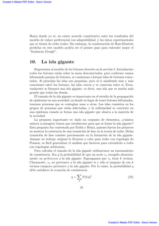 Hasta donde yo s´e, no existe acuerdo cuantitativo entre los resultados del
modelo de enlace preferencial con adaptabilidad, y los datos experimentales
que se tienen de redes reales. Sin embargo, la condensaci´on de Bose-Einstein
predicha en este modelo podr´ıa ser el primer paso para entender mejor el
“fen´omeno Google”.
10. La isla gigante
Regresemos al modelo de los botones descrito en la secci´on 5. Inicialmente
todos los botones est´an sobre la mesa desconectados, pero conforme vamos
hilvanando parejas de botones, se comienzan a formar islas de botones conec-
tados. Al princ´ıpio las islas son peque˜nas, pero al ir a˜nadiendo m´as y m´as
conexiones entre los botones, las islas crecen y se conectan entre s´ı. Even-
tualmente se formar´a una isla gigante, es decir, una isla que es mucho m´as
grande que todas las dem´as.
El tama˜no de la isla gigante es importante en el estudio de la propagaci´on
de epidemias en una sociedad, en donde en lugar de tener botones hilvanados,
tenemos personas que se contagian unas a otras. Las islas consisten en los
grupos de personas que est´an infectadas, y la enfermedad se convierte en
una epidemia cuando se forma una isla gigante que abarca a la mayor´ıa de
la sociedad.
La pregunta importante es: dado un conjunto de elementos, ¿cu´antos
enlaces (contagios) tienen que establecerse para que se forme la isla gigante?
Esta pregunta fue contestada por Erd¨os y R´enyi, quienes fueron los primeros
en mostrar la existencia de una transici´on de fase en la teor´ıa de redes. Dicha
transici´on de fase consiste precisamente en la formaci´on de la isla gigante.
Aunque su trabajo original lo llevaron a cabo para redes con topolog´ıa de
Poisson, es f´acil generalizar el an´alisis que hicieron para extenderlo a redes
con topolog´ıas arbitrarias.
Para calcular el tama˜no de la isla gigante utilizaremos un razonamiento
de consistencia. Sea q la probabilidad de que un nodo vn escogido aleatoria-
mente no pertenezca a la isla gigante. Supongamos que vn tiene k vecinos.
Claramente, vn no pertenece a la isla gigante si y s´olo si ninguno de sus k
vecinos tampoco pertenece a la isla gigante. Por lo tanto, la probabilidad q
debe satisfacer la ecuaci´on de consistencia
q =
X
k
P(k)qk
(22)
26
Created in Master PDF Editor - Demo Version
Created in Master PDF Editor - Demo Version
Created in Master PDF Editor - Demo Version
Created in Master PDF Editor - Demo Version
Created in Master PDF Editor - Demo Version
Created in Master PDF Editor - Demo Version
Created in Master PDF Editor - Demo Version
Created in Master PDF Editor - Demo Version
 