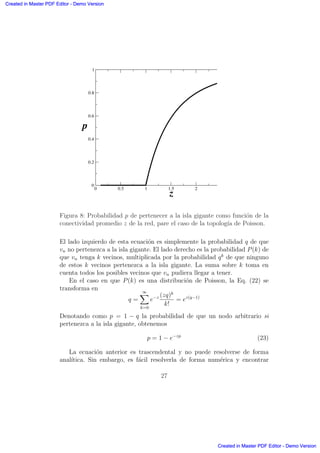 0 0.5 1 1.5 2
z
0
0.2
0.4
0.6
0.8
1
p
Figura 8: Probabilidad p de pertenecer a la isla gigante como funci´on de la
conectividad promedio z de la red, pare el caso de la topolog´ıa de Poisson.
El lado izquierdo de esta ecuaci´on es simplemente la probabilidad q de que
vn no pertenezca a la isla gigante. El lado derecho es la probabilidad P(k) de
que vn tenga k vecinos, multiplicada por la probabilidad qk
de que ninguno
de estos k vecinos pertenezca a la isla gigante. La suma sobre k toma en
cuenta todos los posibles vecinos que vn pudiera llegar a tener.
En el caso en que P(k) es una distribuci´on de Poisson, la Eq. (22) se
transforma en
q =
∞X
k=0
e−z (zq)k
k!
= ez(q−1)
Denotando como p = 1 − q la probabilidad de que un nodo arbitrario si
pertenezca a la isla gigante, obtenemos
p = 1 − e−zp
(23)
La ecuaci´on anterior es trascendental y no puede resolverse de forma
anal´ıtica. Sin embargo, es f´acil resolverla de forma num´erica y encontrar
27
Created in Master PDF Editor - Demo Version
Created in Master PDF Editor - Demo Version
Created in Master PDF Editor - Demo Version
Created in Master PDF Editor - Demo Version
Created in Master PDF Editor - Demo Version
Created in Master PDF Editor - Demo Version
Created in Master PDF Editor - Demo Version
Created in Master PDF Editor - Demo Version
 