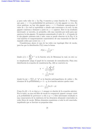 p para cada valor de z. La Fig. 8 muestra p como funci´on de z. Notemos
que para z  1 la probabilidad de pertenecer a la isla gigante es cero. En
otras palabras, no hay isla gigante para z  1. Conforme aumentamos el
valor de z (lo cual es equivalente a a˜nadir m´as conexiones a la red), la isla
gigante comienza a formarse y justo en z = 1 aparece. Este es un resultado
interesante: se necesita, en promedio, s´olo una conexi´on por nodo para que
aparezca la isla gigante. Si seguimos aumentando el valor de z, el tama˜no de
la isla gigante aumenta m´as y m´as, como se puede observar en la Fig. 8, la
cual muestra el comportamiento caracter´ıstico de una transici´on de fase de
segundo orden que ocurre en z = 1.
Consideremos ahora el caso de las redes con topolog´ıa libre de escala,
para las que la distribuci´on P(k) toma la forma
P(k) =
1
ζ(γ)
k−γ
donde ζ(γ) =
∞X
k=1
k−γ
es la funci´on zeta de Riemman la cual, en este ca-
so simplemente juega el papel de la constante de normalizaci´on. Para esta
distribuci´on la ecuaci´on de consistencia Eq. (22) se convierte en
q =
1
ζ(γ)
∞X
k=1
qk
kγ
=
1
ζ(γ)
Liγ(q)
donde Liγ(q) =
P∞
k=1 k−γ
qk
es la funci´on poli-logar´ıtmica de orden γ. En
t´erminos de la probabilidad p = 1 − q, la ecuaci´on anterior queda como
p = 1 −
1
ζ(γ)
Liγ(1 − p)
Como Liγ(0) = 0, es claro p = 1 siempre es oluci´on de la ecuaci´on anterior.
Por lo tanto, en una red libre de escala la componente gigante siempre existe
y la probabilidad de pertenecer a ella es p = 1. Este interesante resultado es
una consecuencia de la existencia de los elementos altamente conectados en
redes libres de escala. Dichos elementos mantienen a toda la red conectada,
impidiendo que se fracture en peque˜nas islas.
28
Created in Master PDF Editor - Demo Version
Created in Master PDF Editor - Demo Version
Created in Master PDF Editor - Demo Version
Created in Master PDF Editor - Demo Version
Created in Master PDF Editor - Demo Version
Created in Master PDF Editor - Demo Version
Created in Master PDF Editor - Demo Version
Created in Master PDF Editor - Demo Version
 