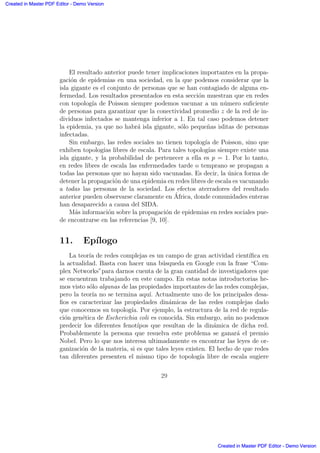 El resultado anterior puede tener implicaciones importantes en la propa-
gaci´on de epidemias en una sociedad, en la que podemos considerar que la
isla gigante es el conjunto de personas que se han contagiado de alguna en-
fermedad. Los resultados presentados en esta secci´on muestran que en redes
con topolog´ıa de Poisson siempre podemos vacunar a un n´umero suﬁciente
de personas para garantizar que la conectividad promedio z de la red de in-
dividuos infectados se mantenga inferior a 1. En tal caso podemos detener
la epidemia, ya que no habr´a isla gigante, s´olo peque˜nas islitas de personas
infectadas.
Sin embargo, las redes sociales no tienen topolog´ıa de Poisson, sino que
exhiben topolog´ıas libres de escala. Para tales topolog´ıas siempre existe una
isla gigante, y la probabilidad de pertenecer a ella es p = 1. Por lo tanto,
en redes libres de escala las enfermedades tarde o temprano se propagan a
todas las personas que no hayan sido vacunadas. Es decir, la ´unica forma de
detener la propagaci´on de una epidemia en redes libres de escala es vacunando
a todas las personas de la sociedad. Los efectos aterradores del resultado
anterior pueden observarse claramente en ´Africa, donde comunidades enteras
han desaparecido a causa del SIDA.
M´as informaci´on sobre la propagaci´on de epidemias en redes sociales pue-
de encontrarse en las referencias [9, 10].
11. Ep´ılogo
La teor´ıa de redes complejas es un campo de gran actividad cient´ıﬁca en
la actualidad. Basta con hacer una b´usqueda en Google con la frase “Com-
plex Networks”para darnos cuenta de la gran cantidad de investigadores que
se encuentran trabajando en este campo. En estas notas introductorias he-
mos visto s´olo algunas de las propiedades importantes de las redes complejas,
pero la teor´ıa no se termina aqu´ı. Actualmente uno de los principales desa-
ﬁos es caracterizar las propiedades din´amicas de las redes complejas dado
que conocemos su topolog´ıa. Por ejemplo, la estructura de la red de regula-
ci´on gen´etica de Escherichia coli es conocida. Sin embargo, a´un no podemos
predecir los diferentes fenot´ıpos que resultan de la din´amica de dicha red.
Probablemente la persona que resuelva este problema se ganar´a el premio
Nobel. Pero lo que nos interesa ultimadamente es encontrar las leyes de or-
ganizaci´on de la materia, si es que tales leyes existen. El hecho de que redes
tan diferentes presenten el mismo tipo de topolog´ıa libre de escala sugiere
29
Created in Master PDF Editor - Demo Version
Created in Master PDF Editor - Demo Version
Created in Master PDF Editor - Demo Version
Created in Master PDF Editor - Demo Version
Created in Master PDF Editor - Demo Version
Created in Master PDF Editor - Demo Version
Created in Master PDF Editor - Demo Version
Created in Master PDF Editor - Demo Version
 