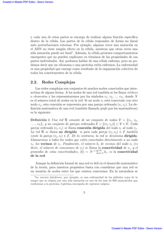y cada una de estas partes se encarga de realizar alguna funci´on espec´ıﬁca
dentro de la c´elula. Las partes de la c´elula responden de forma no lineal
ante perturbaciones externas. Por ejemplo, algunas veces una mutaci´on en
el ADN no tiene ning´un efecto en la c´elula, mientras que otras veces una
s´ola mutaci´on puede ser fatal1
. Adem´as, la c´elula presenta comportamientos
emergentes que no pueden explicarse en t´erminos de las propiedades de sus
partes individuales. As´ı, podemos hablar de una c´elula enferma, pero no po-
demos decir que un ribosoma o una prote´ına est´en enfermos. La enfermedad
es una propiedad que emerge como resultado de la organizaci´on colectiva de
todos los constituyentes de la c´elula.
2.2. Redes Complejas
Las redes complejas son conjuntos de muchos nodos conectados que inter-
act´uan de alguna forma. A los nodos de una red tambi´en se les llama v´ertices
o elementos y los representaremos por los s´ımbolos v1, v2, ..., vN , donde N
es el n´umero total de nodos en la red. Si un nodo vi est´a conectado con otro
nodo vj, esta conexi´on se representa por una pareja ordenada (vi, vj). La de-
ﬁnici´on matem´atica de una red (tambi´en llamada grafo por los matem´aticos)
es la siguiente:
Deﬁnici´on 1 Una red R consiste de un conjunto de nodos V = {v1, v2,
. . . , vN }, y un conjunto de parejas ordenadas E = {(vi, vj)} ⊂ V × V. Cada
pareja ordenada (vi, vj) se llama conexi´on dirigida del nodo vi al nodo vj.
La red R se llama no dirigida si para cada pareja (vi, vj) ∈ E tambi´en
existe la pareja (vj, vi) ∈ E. De lo contrario, la red se denomina dirigida.
Llamaremos a todos los nodos que est´en conectados directamente a un nodo
vi, los vecinos de vi. Finalmente, el n´umero ki de vecinos del nodo vi (es
decir, el n´umero de conexiones de vi) se llama la conectividad de vi, y el
promedio de estas conectividades, k = N−1
PN
i=1 ki, es la conectividad
de la red.
Aunque la deﬁnici´on formal de una red es ´util en el desarrollo matem´atico
de la teor´ıa, para nuestros prop´ositos basta con considerar que una red es
un mont´on de nodos entre los que existen coneciones. En la naturaleza se
1
La anemia falciforme, por ejemplo, es una enfermedad de los gl´obulos rojos de la
sangre que se origina por una s´ola mutaci´on en uno de los m´as de 600 amino´acidos que
conforman a la prote´ına β-globina encargada de capturar ox´ıgeno.
3
Created in Master PDF Editor - Demo Version
Created in Master PDF Editor - Demo Version
Created in Master PDF Editor - Demo Version
Created in Master PDF Editor - Demo Version
Created in Master PDF Editor - Demo Version
Created in Master PDF Editor - Demo Version
Created in Master PDF Editor - Demo Version
Created in Master PDF Editor - Demo Version
 