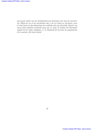 que puede existir una ley fundamental que determine este tipo de estructu-
ras. Dicha ley no se ha encontrado a´un y tal vez nunca se encuentre, pero
el viaje hacia su descubrimiento ha resultado m´as que divertido. Espero con
estas notas haberlos motivado para que se unan al estudio del fascinante
mundo de las redes complejas y a la b´usqueda de las leyes de organizaci´on
de la materia. ¡En hora buena!
30
Created in Master PDF Editor - Demo Version
Created in Master PDF Editor - Demo Version
Created in Master PDF Editor - Demo Version
Created in Master PDF Editor - Demo Version
Created in Master PDF Editor - Demo Version
Created in Master PDF Editor - Demo Version
Created in Master PDF Editor - Demo Version
Created in Master PDF Editor - Demo Version
 