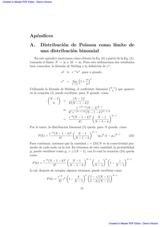 Ap´endices
A. Distribuci´on de Poisson como l´ımite de
una distribuci´on binomial
En este ap´endice mostramos c´omo obtener la Eq. (6) a partir de la Eq. (5),
tomando el l´ımite N → ∞ y M → ∞. Para esto utilizaremos dos resultados
bien conocidos: la f´ormula de Stirling y la deﬁnici´on de ea
:
n! ≈ e−n
nn
para n grande,
ea
= l´ım
n→∞
≥
1 +
a
n
¥n
Utilizando la f´ormula de Stirling, el coeﬁciente binomial
°N−1
k
¢
que aparece
en la ecuaci´on (5) puede escribirse, para N grande, como
µ
N − 1
k
∂
=
(N − 1)!
k!(N − 1 − k)!
≈
e−(N−1)
(N − 1)N−1
k! e−(N−1−k)(N − 1 − k)N−1−k
=
e−k
(N − 1 − k)k
k!
µ
N − 1
N − 1 − k
∂N−1
Por lo tanto, la distribuci´on binomial (5) queda, para N grande, como
P(k) =
e−k
(N − 1 − k)k
k!
µ
N − 1
N − 1 − k
∂N−1
(pe)k
(1 − pe)N−1
(24)
Para continuar, notemos que la cantidad z = 2M/N es la conectividad pro-
medio de cada nodo en la red. En t´erminos de esta cantidad, la probabilidad
pe puede escribirse como pe = z/(N − 1), con lo cual la ecuaci´on (24) queda
como
P(k) =
e−k
(N − 1 − k)k
k!
µ
N − 1
N − 1 − k
∂N−1 µ
z
N − 1
∂k µ
1 −
z
N − 1
∂N−1
lo cal, despu´es de arreglar algunos t´erminos, puede escribirse como
P(k) =
e−k
k!
zk
µ
1 −
k
N − 1
∂k µ
1 − z/(N − 1)
1 − k/(N − 1)
∂N−1
31
Created in Master PDF Editor - Demo Version
Created in Master PDF Editor - Demo Version
Created in Master PDF Editor - Demo Version
Created in Master PDF Editor - Demo Version
Created in Master PDF Editor - Demo Version
Created in Master PDF Editor - Demo Version
Created in Master PDF Editor - Demo Version
Created in Master PDF Editor - Demo Version
 