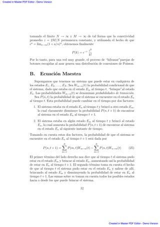 tomando el l´ımite N → ∞ y M → ∞ de tal forma que la conectividad
promedio z = 2M/N permanezca constante, y utilizando el hecho de que
ea
= l´ımn→∞(1 + a/n)n
, obtenemos ﬁnalmente
P(k) = e−z zk
k!
Por lo tanto, para una red muy grande, el proceso de “hilvanar”parejas de
botones escogidas al azar genera una distribuci´on de conexiones de Poisson.
B. Ecuaci´on Maestra
Supongamos que tenemos un sistema que puede estar en cualquiera de
los estados E1, E2, . . . , EN . Sea Wm→n(t) la probabilidad condicional de que
el sistema, dado que estaba en el estado Em al tiempo t, “brinque”al estado
En. Las probabilidades Wm→n(t) se denominan probabilidades de transici´on.
Sea P(n, t) la probabilidad de que el sistema se encuentre en el estado En
al tiempo t. Esta probabilidad puede cambiar en el tiempo por dos factores:
1. El sistema estaba en el estado En al tiempo t y brinc´o a otro estado Em,
lo cual claramente disminuye la probabilidad P(n, t + 1) de encontrar
al sistema en el estado En al tiempo t + 1.
2. El sistema estaba en alg´un estado Em al tiempo t y brinc´o al estado
En, lo cual aumenta la probabilidad P(n, t+1) de encontrar al sistema
en el estado En al siguiente instante de tiempo.
Tomando en cuenta estos dos factores, la probabilidad de que el sistema se
encuentre en el estado En al tiempo t + 1 est´a dada por
P(n, t + 1) =
NX
m=1
P(m, t)Wm→n(t) −
NX
m=1
P(n, t)Wn→m(t) (25)
El primer t´ermino del lado derecho nos dice que al tiempo t el sistema pudo
estar en el estado Em y brincar al estado En, aumentando as´ı la probabilidad
de estar en En al tiempo t + 1. El segundo t´ermino toma en cuenta el hecho
de que al tiempo t el sistema pudo estar en el estado En y salirse de all´ı,
brincando al estado Em y disminuyendo la probabilidad de estar en En al
tiempo t + 1. Las sumas sobre m toman en cuenta todos los posibles estados
hacia o desde los que puede brincar el sistema.
32
Created in Master PDF Editor - Demo Version
Created in Master PDF Editor - Demo Version
Created in Master PDF Editor - Demo Version
Created in Master PDF Editor - Demo Version
Created in Master PDF Editor - Demo Version
Created in Master PDF Editor - Demo Version
Created in Master PDF Editor - Demo Version
Created in Master PDF Editor - Demo Version
 