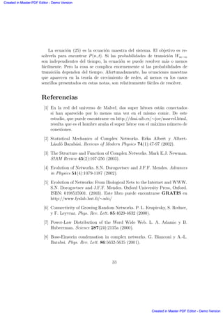 La ecuaci´on (25) es la ecuaci´on maestra del sistema. El objetivo es re-
solverla para encontrar P(n, t). Si las probabilidades de transici´on Wm→n
son independientes del tiempo, la ecuaci´on se puede resolver m´as o menos
f´acilmente. Pero la cosa se complica enormemente si las probabilidades de
transici´on dependen del tiempo. Afortunadamente, las ecuaciones maestras
que aparecen en la teor´ıa de crecimiento de redes, al menos en los casos
sencillos presentados en estas notas, son relativamente f´aciles de resolver.
Referencias
[1] En la red del universo de Malvel, dos super h´eroes est´an conectados
si han aparecido por lo menos una vez en el mismo comic. De este
estudio, que puede encontrarse en http://dmi.uib.es/∼joe/marvel.html,
resulta que es el hombre ara˜na el super h´eroe con el m´aximo n´umero de
conexiones.
[2] Statistical Mechanics of Complex Networks. R´eka Albert y Albert-
L´aszl´o Barab´asi. Reviews of Modern Physics 74(1):47-97 (2002).
[3] The Structure and Function of Complex Networks. Mark E.J. Newman.
SIAM Review 45(2):167-256 (2003).
[4] Evolution of Networks. S.N. Dorogovtsev and J.F.F. Mendes. Advances
in Physics 51(4):1079-1187 (2002).
[5] Evolution of Networks: From Biological Nets to the Internet and WWW.
S.N. Dorogovtsev and J.F.F. Mendes. Oxford University Press, Oxford.
ISBN: 0198515901. (2003). Este libro puede encontrarse GRATIS en
http://www.fyslab.hut.ﬁ/∼sdo/
[6] Connectivity of Growing Random Networks. P. L. Krapivsky, S. Redner,
y F. Leyvraz. Phys. Rev. Lett. 85:4629-4632 (2000).
[7] Power-Law Distribution of the Word Wide Web. L. A. Adamic y B.
Hubeerman. Science 287(24):2115a (2000).
[8] Bose-Einstein condensation in complex networks. G. Bianconi y A.-L.
Barabsi. Phys. Rev. Lett. 86:5632-5635 (2001).
33
Created in Master PDF Editor - Demo Version
Created in Master PDF Editor - Demo Version
Created in Master PDF Editor - Demo Version
Created in Master PDF Editor - Demo Version
Created in Master PDF Editor - Demo Version
Created in Master PDF Editor - Demo Version
Created in Master PDF Editor - Demo Version
Created in Master PDF Editor - Demo Version
 