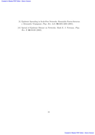 [9] Epidemic Spreading in Scale-Free Networks. Romualdo Pastor-Satorras
y Alessandro Vespignani. Phys. Rev. Lett. 86:3201-3203 (2001).
[10] Spread of Epidemic Disease on Networks. Mark E. J. Newman. Phys.
Rev. E. 66:16128 (2002).
34
Created in Master PDF Editor - Demo Version
Created in Master PDF Editor - Demo Version
Created in Master PDF Editor - Demo Version
Created in Master PDF Editor - Demo Version
Created in Master PDF Editor - Demo Version
Created in Master PDF Editor - Demo Version
Created in Master PDF Editor - Demo Version
Created in Master PDF Editor - Demo Version
 