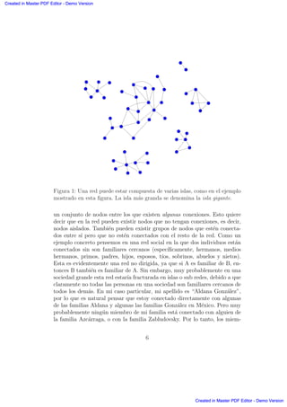 Figura 1: Una red puede estar compuesta de varias islas, como en el ejemplo
mostrado en esta ﬁgura. La isla m´as granda se denomina la isla gigante.
un conjunto de nodos entre los que existen algunas conexiones. Esto quiere
decir que en la red pueden existir nodos que no tengan conexiones, es decir,
nodos aislados. Tambi´en pueden existir grupos de nodos que est´en conecta-
dos entre s´ı pero que no est´en conectados con el resto de la red. Como un
ejemplo concreto pensemos en una red social en la que dos individuos est´an
conectados sin son familiares cercanos (espec´ıﬁcamente, hermanos, medios
hermanos, primos, padres, hijos, esposos, t´ıos, sobrinos, abuelos y nietos).
Esta es evidentemente una red no dirigida, ya que si A es familiar de B, en-
tonces B tambi´en es familiar de A. Sin embargo, muy probablemente en una
sociedad grande esta red estar´ıa fracturada en islas o sub redes, debido a que
claramente no todas las personas en una sociedad son familiares cercanos de
todos los dem´as. En mi caso particular, mi apellido es “Aldana Gonz´alez”,
por lo que es natural pensar que estoy conectado directamente con algunas
de las familias Aldana y algunas las familias Gonz´alez en M´exico. Pero muy
probablemente ning´un miembro de mi familia est´a conectado con alguien de
la familia Azc´arraga, o con la familia Zabludovsky. Por lo tanto, los miem-
6
Created in Master PDF Editor - Demo Version
Created in Master PDF Editor - Demo Version
Created in Master PDF Editor - Demo Version
Created in Master PDF Editor - Demo Version
Created in Master PDF Editor - Demo Version
Created in Master PDF Editor - Demo Version
Created in Master PDF Editor - Demo Version
Created in Master PDF Editor - Demo Version
 