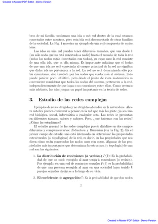 bros de mi familia conforman una isla o sub red dentro de la cual estamos
conectados entre nosotros, pero esta isla est´a desconectada de otras familias
de la sociedad. La Fig. 1 muestra un ejemplo de una red compuesta de varias
islas.
Las islas en una red pueden tener diferentes tama˜nos, que van desde 1
(un s´olo nodo que no est´a conectado a nadie) hasta el tama˜no de toda la red
(todos los nodos est´an conectados con todos), en cuyo caso la red consiste
de una s´ola isla, que es ella misma. Es importante enfatizar que el hecho
de que una isla no est´e conectada al cuerpo principal de la red no signiﬁca
que dicha isla no pertenezca a la red. La red no est´a determinada s´olo por
las conexiones, sino tambi´en por los nodos que conforman al sistema. Esto
puede parecer poco intuitivo, pero desde el punto de vista matem´atico es
conveniente considerar que todos los nodos del sistema pertenecen a la red,
independientemente de que haya o no conexiones entre ellos. Como veremos
m´as adelante, las islas juegan un papel importante en la teor´ıa de redes.
3. Estudio de las redes complejas
Ejemplos de redes dirigidas y no dirigidas abundan en la naturaleza. Aho-
ra ustedes pueden comenzar a pensar en la red que m´as les guste, ya sea una
red biol´ogica, social, inform´atica o cualquier otra. Las redes se presentan
en diferentes tamaos, colores y sabores. Pero, ¿qu´e hacemos con las redes?
¿C´omo las estudiamos?
El estudio general de las redes complejas puede dividirse en dos campos
diferentes y complementarios: Estructura y Din´amica (ver la Fig. 2). En el
primer campo de estudio uno est´a interesado en determinar las propiedades
estructurales (o topol´ogicas) de la red, es decir, en las propiedades que nos
dicen c´omo est´an conectados los nodos unos con otros. Algunas de las pro-
piedades m´as importantes que determinan la estructura (o topolog´ıa) de una
red son las siguientes:
1. La distribuci´on de conexiones (o vecinos) P(k): Es la probabili-
dad de que un nodo escogido al azar tenga k conexiones (o vecinos).
Por ejemplo, en una red de contactos sexuales P(k) es la probabilidad
de que una persona escogida al azar en una sociedad haya tenido k
parejas sexuales distintas a lo largo de su vida.
2. El coeﬁciente de agregaci´on C: Es la probabilidad de que dos nodos
7
Created in Master PDF Editor - Demo Version
Created in Master PDF Editor - Demo Version
Created in Master PDF Editor - Demo Version
Created in Master PDF Editor - Demo Version
Created in Master PDF Editor - Demo Version
Created in Master PDF Editor - Demo Version
Created in Master PDF Editor - Demo Version
Created in Master PDF Editor - Demo Version
 