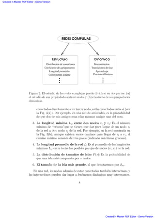 .
.
.
.
REDES COMPLEJAS
Longitud promedio
Componente gigante
... Dinamica
Sincronizacion
Transiciones de fase
Aprendizaje
Procesos difusivos
...
Estructura
Distribucion de conexiones
Coeficiente de agrupamiento
Figura 2: El estudio de las redes complejas puede dividirse en dos partes: (a)
el estudio de sus propiedades estructurales y (b) el estudio de sus propiedades
din´amicas.
conectados directamente a un tercer nodo, est´en conectados entre s´ı (ver
la Fig. 3(a)). Por ejemplo, en una red de amistades, es la probabilidad
de que dos de mis amigos sean ellos mismos amigos uno del otro.
3. La longitud m´ınima Lij entre dos nodos vi y vj: Es el n´umero
m´ınimo de “brincos”que se tienen que dar para llegar de un nodo vi
de la red a otro nodo vj de la red. Por ejemplo, en la red mostrada en
la Fig. 3(b), aunque existen varios caminos para llegar de vi a vj, el
camino m´ınimo consiste de tres pasos (indicado con l´ıneas gruesas).
4. La longitud promedio de la red L: Es el promedio de las longitudes
m´ınimas Lij entre todas las posibles parejas de nodos (vi, vj) de la red.
5. La distribuci´on de tama˜nos de islas P(s): Es la probabilidad de
que una isla est´e compuesta por s nodos.
6. El tama˜no de la isla m´as grande, al que denotaremos por S∞.
En una red, los nodos adem´as de estar conectados tambi´en interactuan, y
las interacciones pueden dar lugar a fen´omenos din´amicos muy interesantes.
8
Created in Master PDF Editor - Demo Version
Created in Master PDF Editor - Demo Version
Created in Master PDF Editor - Demo Version
Created in Master PDF Editor - Demo Version
Created in Master PDF Editor - Demo Version
Created in Master PDF Editor - Demo Version
Created in Master PDF Editor - Demo Version
Created in Master PDF Editor - Demo Version
 