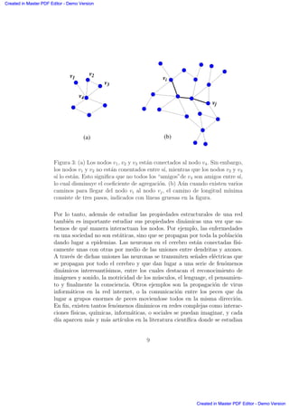 v1
v2
v3
v4
vj
vi
(a) (b)
Figura 3: (a) Los nodos v1, v2 y v3 est´an conectados al nodo v4. Sin embargo,
los nodos v1 y v2 no est´an conentados entre s´ı, mientras que los nodos v2 y v3
s´ı lo est´an. Esto signiﬁca que no todos los “amigos”de v4 son amigos entre s´ı,
lo cual disminuye el coeﬁciente de agregaci´on. (b) A´un cuando existen varios
caminos para llegar del nodo vi al nodo vj, el camino de longitud m´ınima
consiste de tres pasos, indicados con l´ıneas gruesas en la ﬁgura.
Por lo tanto, adem´as de estudiar las propiedades estructurales de una red
tambi´en es importante estudiar sus propiedades din´amicas una vez que sa-
bemos de qu´e manera interactuan los nodos. Por ejemplo, las enfermedades
en una sociedad no son est´aticas, sino que se propagan por toda la poblaci´on
dando lugar a epidemias. Las neuronas en el cerebro est´an conectadas f´ısi-
camente unas con otras por medio de las uniones entre dendritas y axones.
A trav´es de dichas uniones las neuronas se transmiten se˜nales el´ectricas que
se propagan por todo el cerebro y que dan lugar a una serie de fen´omenos
din´amicos interesant´ısimos, entre los cuales destacan el reconocimiento de
im´agenes y sonido, la motricidad de los m´usculos, el lenguage, el pensamien-
to y ﬁnalmente la consciencia. Otros ejemplos son la propagaci´on de virus
inform´aticos en la red internet, o la comunicaci´on entre los peces que da
lugar a grupos enormes de peces moviendose todos en la misma direcci´on.
En ﬁn, existen tantos fen´omenos din´amicos en redes complejas como interac-
ciones f´ısicas, qu´ımicas, inform´aticas, o sociales se puedan imaginar, y cada
d´ıa aparcen m´as y m´as art´ıculos en la literatura cient´ıﬁca donde se estudian
9
Created in Master PDF Editor - Demo Version
Created in Master PDF Editor - Demo Version
Created in Master PDF Editor - Demo Version
Created in Master PDF Editor - Demo Version
Created in Master PDF Editor - Demo Version
Created in Master PDF Editor - Demo Version
Created in Master PDF Editor - Demo Version
Created in Master PDF Editor - Demo Version
 