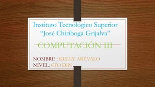 Instituto Tecnológico Superior
“José Chiriboga Grijalva”
COMPUTACIÓN III
NOMBRE : KELLY ARÉVALO
NIVEL: 6TO DIN
 